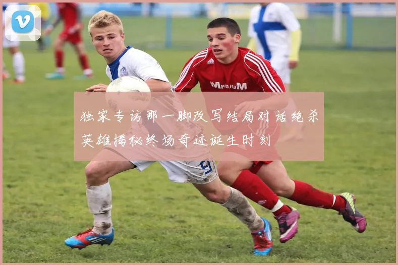 独家专访那一脚改写结局对话绝杀英雄揭秘终场奇迹诞生时刻